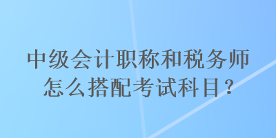 中級(jí)會(huì)計(jì)職稱和稅務(wù)師怎么搭配考試科目？