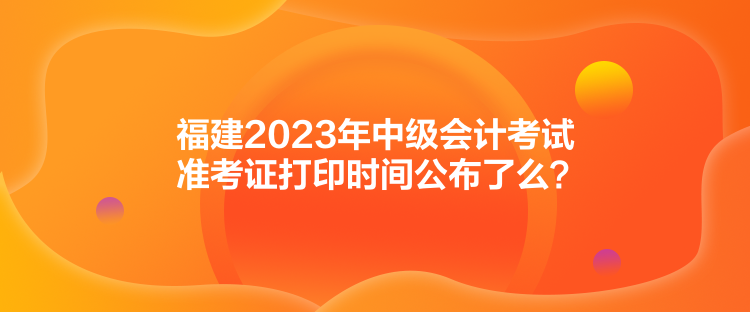 福建2023年中級(jí)會(huì)計(jì)考試準(zhǔn)考證打印時(shí)間公布了么？