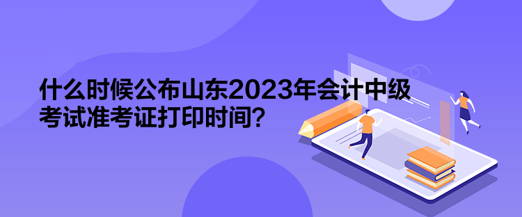 什么時(shí)候公布山東2023年會(huì)計(jì)中級(jí)考試準(zhǔn)考證打印時(shí)間？