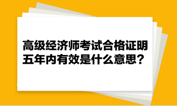 高級經(jīng)濟師考試合格證明五年內(nèi)有效是什么意思？