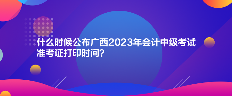 什么時(shí)候公布廣西2023年會(huì)計(jì)中級(jí)考試準(zhǔn)考證打印時(shí)間？