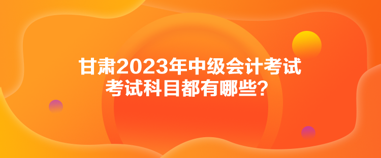 甘肅2023年中級(jí)會(huì)計(jì)考試考試科目都有哪些？