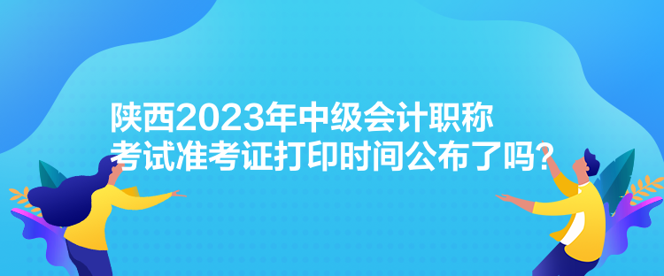 陜西2023年中級(jí)會(huì)計(jì)職稱考試準(zhǔn)考證打印時(shí)間公布了嗎？