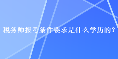 稅務(wù)師報(bào)考條件要求是什么學(xué)歷的？