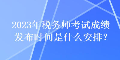 2023年稅務師考試成績發(fā)布時間是什么安排？