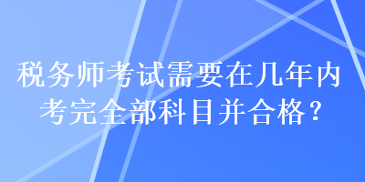 稅務師考試需要在幾年內(nèi)考完全部科目并合格？