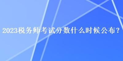 2023稅務(wù)師考試分?jǐn)?shù)什么時(shí)候公布？