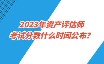 2023年資產(chǎn)評(píng)估師考試分?jǐn)?shù)什么時(shí)間公布？