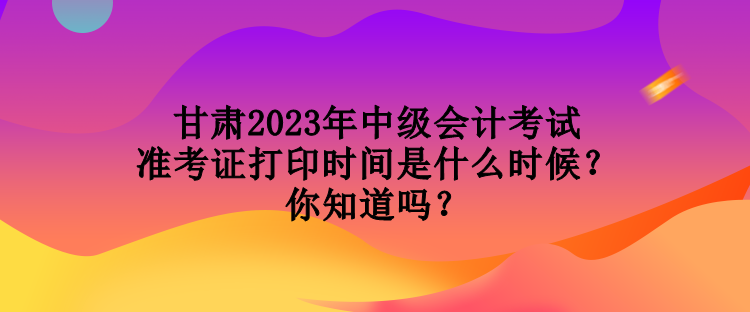 甘肅2023年中級(jí)會(huì)計(jì)考試準(zhǔn)考證打印時(shí)間是什么時(shí)候？你知道嗎？