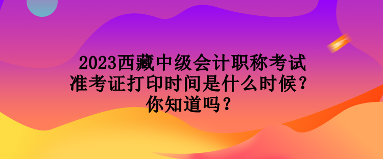 2023西藏中級(jí)會(huì)計(jì)職稱考試準(zhǔn)考證打印時(shí)間是什么時(shí)候？你知道嗎？