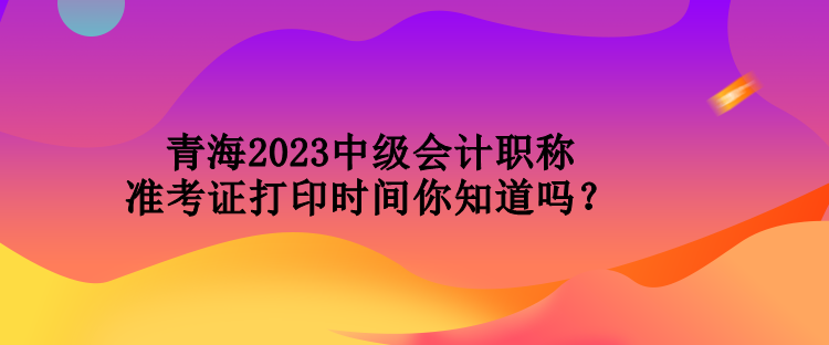 青海2023中級(jí)會(huì)計(jì)職稱準(zhǔn)考證打印時(shí)間你知道嗎？