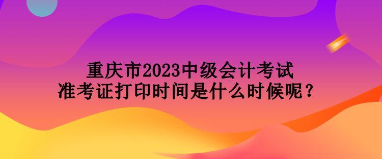 重慶市2023中級會計考試準(zhǔn)考證打印時間是什么時候呢？