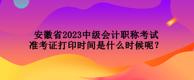 安徽省2023中級會計職稱考試準(zhǔn)考證打印時間是什么時候呢？