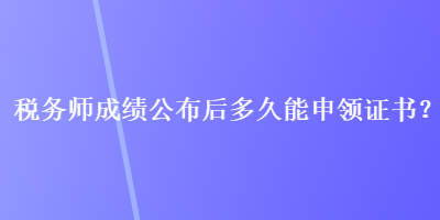 稅務(wù)師成績公布后多久能申領(lǐng)證書？