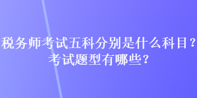 稅務(wù)師考試五科分別是什么科目？考試題型有哪些？