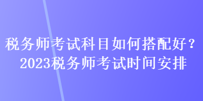 稅務(wù)師考試科目如何搭配好？2023稅務(wù)師考試時間安排