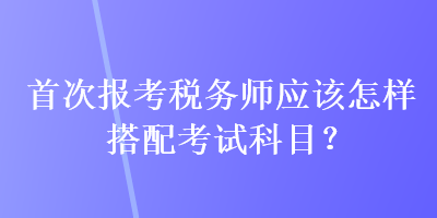 首次報考稅務師應該怎樣搭配考試科目？