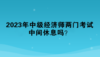 2023年中級經濟師兩門考試中間休息嗎？