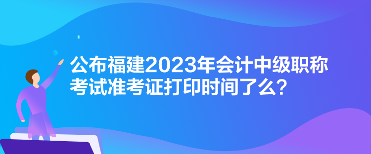 公布福建2023年會計中級職稱考試準考證打印時間了么？