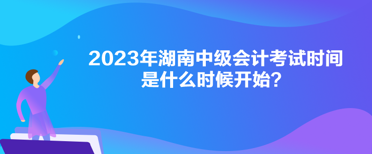 2023年湖南中級會計考試時間是什么時候開始？