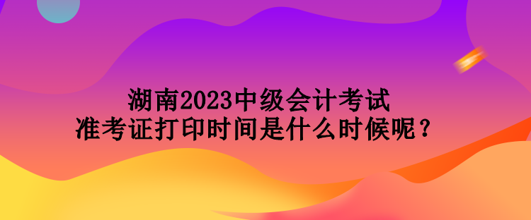 湖南2023中級(jí)會(huì)計(jì)考試準(zhǔn)考證打印時(shí)間是什么時(shí)候呢？