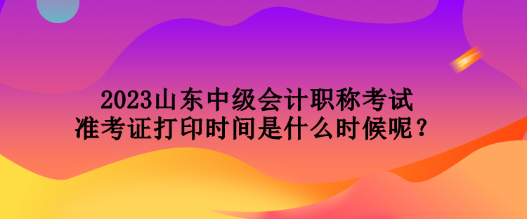 2023山東中級(jí)會(huì)計(jì)職稱考試準(zhǔn)考證打印時(shí)間是什么時(shí)候呢？