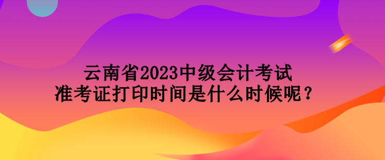 云南省2023中級會計考試準考證打印時間是什么時候呢？