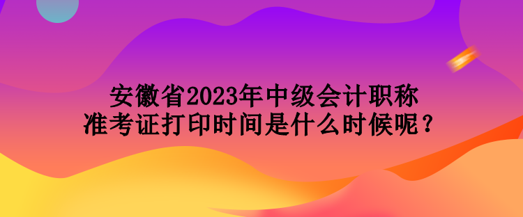 安徽省2023年中級會計職稱準(zhǔn)考證打印時間是什么時候呢？