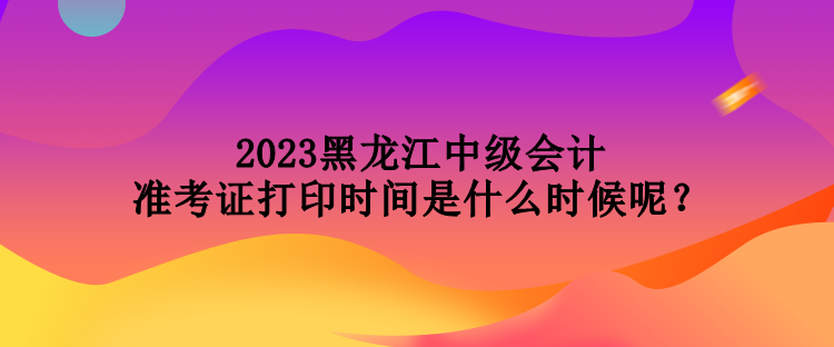 2023黑龍江中級會計準考證打印時間是什么時候呢？