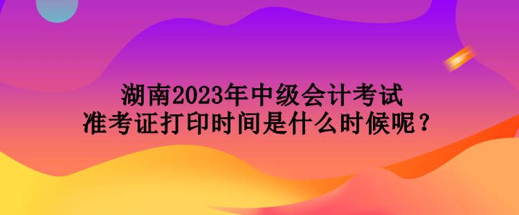 湖南2023年中級會計(jì)考試準(zhǔn)考證打印時(shí)間是什么時(shí)候呢？