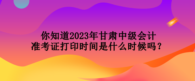 你知道2023年甘肅中級會計準(zhǔn)考證打印時間是什么時候嗎？