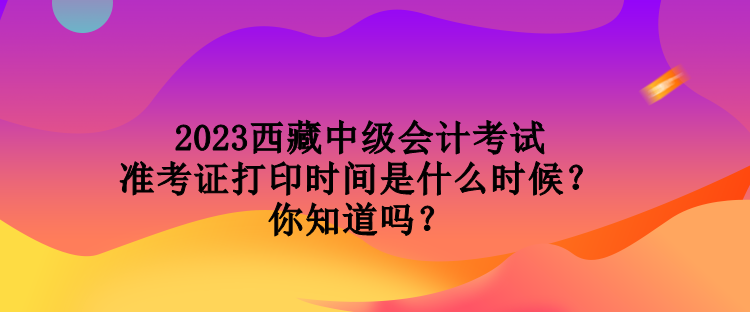 2023西藏中級會計考試準考證打印時間是什么時候？你知道嗎？