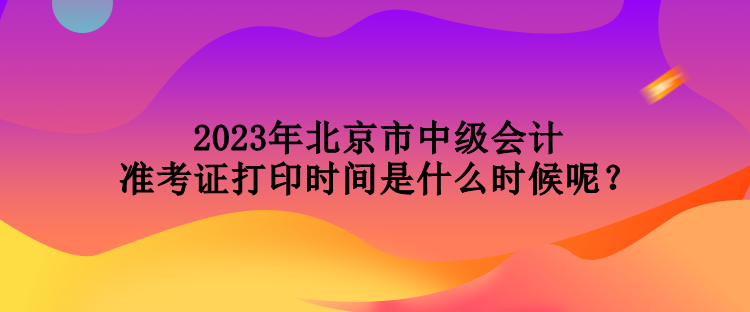 2023年北京市中級(jí)會(huì)計(jì)準(zhǔn)考證打印時(shí)間是什么時(shí)候呢？