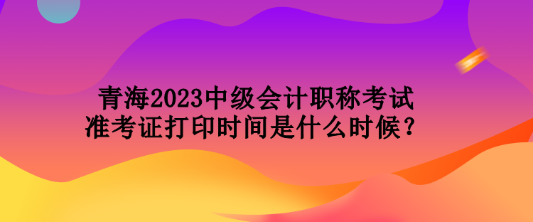 青海2023中級會計職稱考試準(zhǔn)考證打印時間是什么時候？