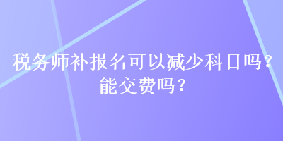 稅務(wù)師補(bǔ)報(bào)名可以減少科目嗎？能交費(fèi)嗎？