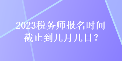 2023稅務師報名時間截止到幾月幾日？