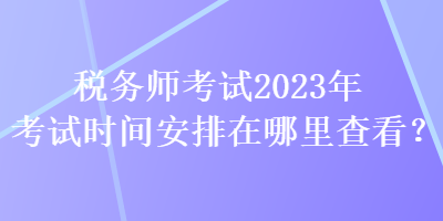 稅務師考試2023年考試時間安排在哪里查看？