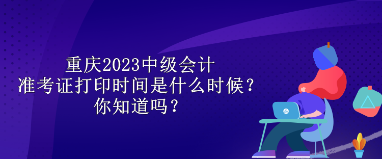 重慶2023中級會計準(zhǔn)考證打印時間是什么時候？你知道嗎？