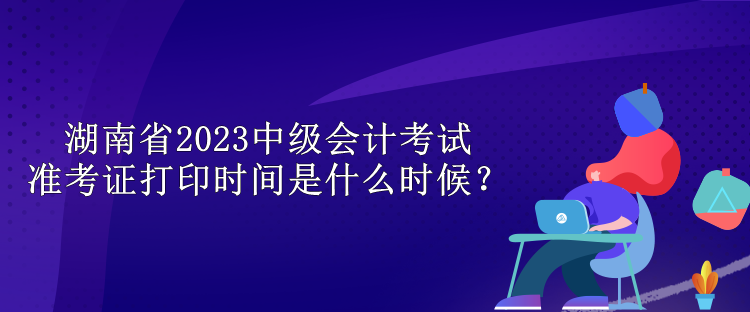 湖南省2023中級(jí)會(huì)計(jì)考試準(zhǔn)考證打印時(shí)間是什么時(shí)候？