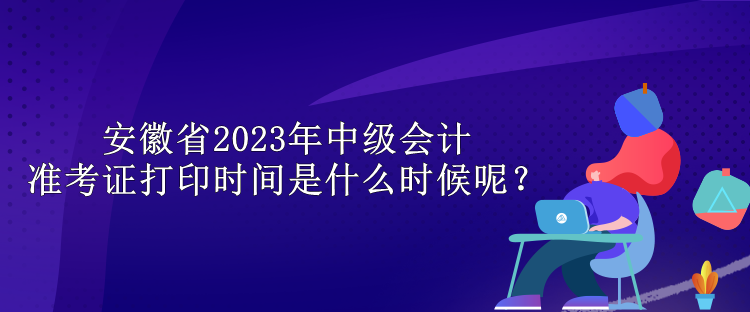 安徽省2023年中級會(huì)計(jì)準(zhǔn)考證打印時(shí)間是什么時(shí)候呢？