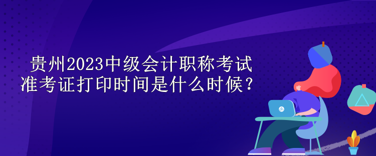 貴州2023中級(jí)會(huì)計(jì)職稱考試準(zhǔn)考證打印時(shí)間是什么時(shí)候？