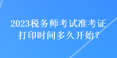 2023稅務(wù)師考試準(zhǔn)考證打印時(shí)間多久開始？