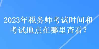 2023年稅務(wù)師考試時間和考試地點在哪里查看？