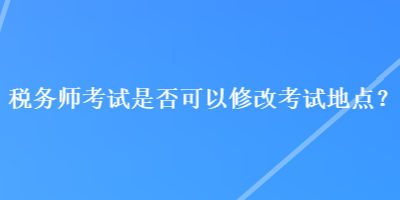 稅務(wù)師考試是否可以修改考試地點(diǎn)？