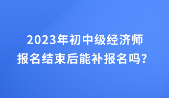 2023年初中級(jí)經(jīng)濟(jì)師報(bào)名結(jié)束后能補(bǔ)報(bào)名嗎？