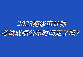 2023初級審計師考試成績公布時間定了嗎？