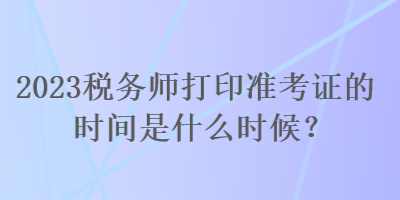 2023稅務(wù)師打印準(zhǔn)考證的時(shí)間是什么時(shí)候？