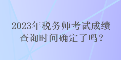 2023年稅務(wù)師考試成績查詢時間確定了嗎？