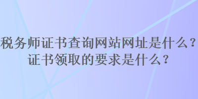 稅務(wù)師證書查詢網(wǎng)站網(wǎng)址是什么？證書領(lǐng)取的要求是什么？