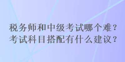 稅務(wù)師和中級(jí)考試哪個(gè)難？考試科目搭配有什么建議？